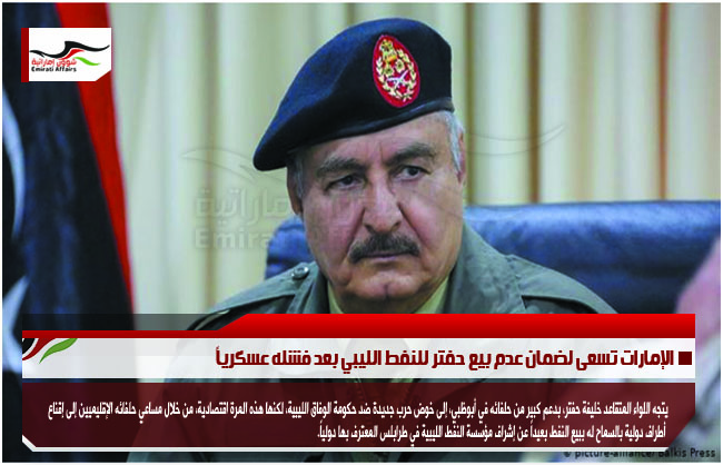 الإمارات تسعى لضمان عدم بيع حفتر للنفط الليبي بعد فشله عسكرياً